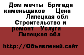 Дом мечты. Бригада каменьщиков.  › Цена ­ 1 000 - Липецкая обл. Строительство и ремонт » Услуги   . Липецкая обл.